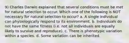 9) Charles Darwin explained that several conditions must be met for natural selection to occur. Which one of the following is NOT necessary for natural selection to occur? a. A single individual can physiologically respond to its environment. b. Individuals do not have the same fitness (i.e. not all individuals are equally likely to survive and reproduce). c. There is phenotypic variation within a species. d. Some variation can be inherited.