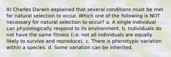 9) Charles Darwin explained that several conditions must be met for natural selection to occur. Which one of the following is NOT necessary for natural selection to occur? a. A single individual can physiologically respond to its environment. b. Individuals do not have the same fitness (i.e. not all individuals are equally likely to survive and reproduce). c. There is phenotypic variation within a species. d. Some variation can be inherited.