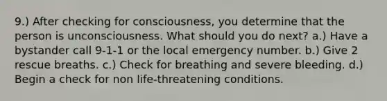 9.) After checking for consciousness, you determine that the person is unconsciousness. What should you do next? a.) Have a bystander call 9-1-1 or the local emergency number. b.) Give 2 rescue breaths. c.) Check for breathing and severe bleeding. d.) Begin a check for non life-threatening conditions.