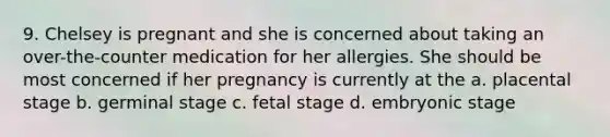 9. Chelsey is pregnant and she is concerned about taking an over-the-counter medication for her allergies. She should be most concerned if her pregnancy is currently at the a. placental stage b. germinal stage c. fetal stage d. embryonic stage