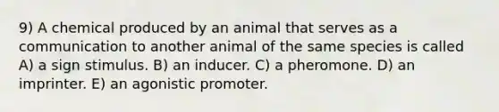 9) A chemical produced by an animal that serves as a communication to another animal of the same species is called A) a sign stimulus. B) an inducer. C) a pheromone. D) an imprinter. E) an agonistic promoter.