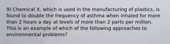 9) Chemical X, which is used in the manufacturing of plastics, is found to double the frequency of asthma when inhaled for more than 2 hours a day at levels of more than 2 parts per million. This is an example of which of the following approaches to environmental problems?