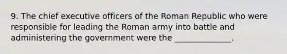 9. The chief executive officers of the Roman Republic who were responsible for leading the Roman army into battle and administering the government were the ______________.