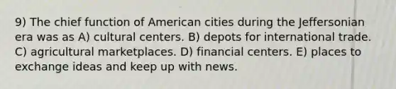 9) The chief function of American cities during the Jeffersonian era was as A) cultural centers. B) depots for international trade. C) agricultural marketplaces. D) financial centers. E) places to exchange ideas and keep up with news.