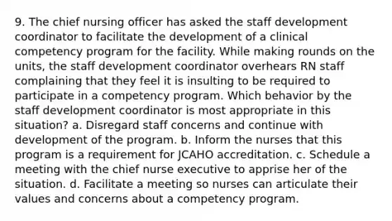 9. The chief nursing officer has asked the staff development coordinator to facilitate the development of a clinical competency program for the facility. While making rounds on the units, the staff development coordinator overhears RN staff complaining that they feel it is insulting to be required to participate in a competency program. Which behavior by the staff development coordinator is most appropriate in this situation? a. Disregard staff concerns and continue with development of the program. b. Inform the nurses that this program is a requirement for JCAHO accreditation. c. Schedule a meeting with the chief nurse executive to apprise her of the situation. d. Facilitate a meeting so nurses can articulate their values and concerns about a competency program.