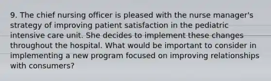 9. The chief nursing officer is pleased with the nurse manager's strategy of improving patient satisfaction in the pediatric intensive care unit. She decides to implement these changes throughout the hospital. What would be important to consider in implementing a new program focused on improving relationships with consumers?