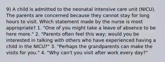 9) A child is admitted to the neonatal intensive care unit (NICU). The parents are concerned because they cannot stay for long hours to visit. Which statement made by the nurse is most appropriate? 1. "One of you might take a leave of absence to be here more." 2. "Parents often feel this way; would you be interested in talking with others who have experienced having a child in the NICU?" 3. "Perhaps the grandparents can make the visits for you." 4. "Why can't you visit after work every day?"