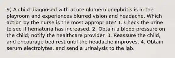 9) A child diagnosed with acute glomerulonephritis is in the playroom and experiences blurred vision and headache. Which action by the nurse is the most appropriate? 1. Check the urine to see if hematuria has increased. 2. Obtain a blood pressure on the child; notify the healthcare provider. 3. Reassure the child, and encourage bed rest until the headache improves. 4. Obtain serum electrolytes, and send a urinalysis to the lab.