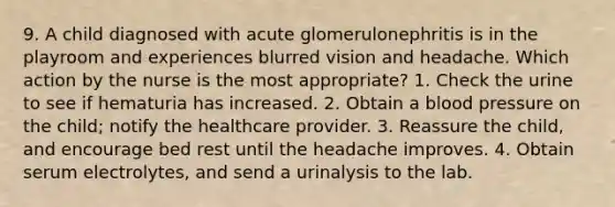 9. A child diagnosed with acute glomerulonephritis is in the playroom and experiences blurred vision and headache. Which action by the nurse is the most appropriate? 1. Check the urine to see if hematuria has increased. 2. Obtain a blood pressure on the child; notify the healthcare provider. 3. Reassure the child, and encourage bed rest until the headache improves. 4. Obtain serum electrolytes, and send a urinalysis to the lab.