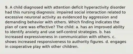 9. A child diagnosed with attention deficit hyperactivity disorder had this nursing diagnosis: impaired social interaction related to excessive neuronal activity as evidenced by aggression and demanding behavior with others. Which finding indicates the plan of care was effective? The child: a. has an improved ability to identify anxiety and use self-control strategies. b. has increased expressiveness in communication with others. c. shows increased responsiveness to authority figures. d. engages in cooperative play with other children.