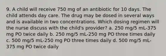 9. A child will receive 750 mg of an antibiotic for 10 days. The child attends day care. The drug may be dosed in several ways and is available in two concentrations. Which dosing regimen will the nurse discuss with the child's provider? a. 250 mg/5 mL-375 mg PO twice daily b. 250 mg/5 mL-250 mg PO three times daily c. 500 mg/5 mL-250 mg PO three times daily d. 500 mg/5 mL-375 mg PO twice daily