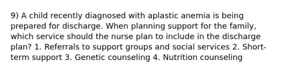 9) A child recently diagnosed with aplastic anemia is being prepared for discharge. When planning support for the family, which service should the nurse plan to include in the discharge plan? 1. Referrals to support groups and social services 2. Short-term support 3. Genetic counseling 4. Nutrition counseling