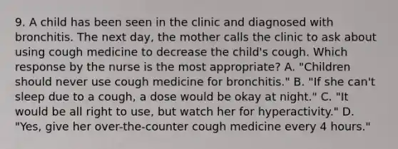 9. A child has been seen in the clinic and diagnosed with bronchitis. The next day, the mother calls the clinic to ask about using cough medicine to decrease the child's cough. Which response by the nurse is the most appropriate? A. "Children should never use cough medicine for bronchitis." B. "If she can't sleep due to a cough, a dose would be okay at night." C. "It would be all right to use, but watch her for hyperactivity." D. "Yes, give her over-the-counter cough medicine every 4 hours."