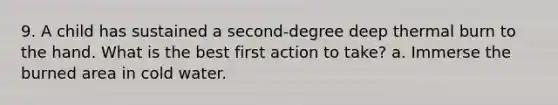 9. A child has sustained a second-degree deep thermal burn to the hand. What is the best first action to take? a. Immerse the burned area in cold water.