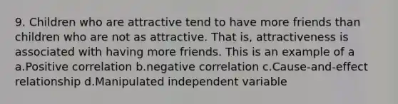 9. Children who are attractive tend to have more friends than children who are not as attractive. That is, attractiveness is associated with having more friends. This is an example of a a.Positive correlation b.negative correlation c.Cause-and-effect relationship d.Manipulated independent variable