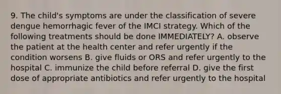 9. The child's symptoms are under the classification of severe dengue hemorrhagic fever of the IMCI strategy. Which of the following treatments should be done IMMEDIATELY? A. observe the patient at the health center and refer urgently if the condition worsens B. give fluids or ORS and refer urgently to the hospital C. immunize the child before referral D. give the first dose of appropriate antibiotics and refer urgently to the hospital