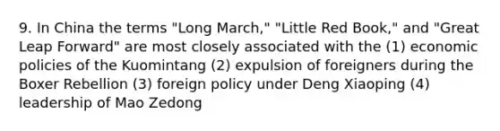 9. In China the terms "Long March," "Little Red Book," and "Great Leap Forward" are most closely associated with the (1) economic policies of the Kuomintang (2) expulsion of foreigners during the Boxer Rebellion (3) foreign policy under Deng Xiaoping (4) leadership of Mao Zedong