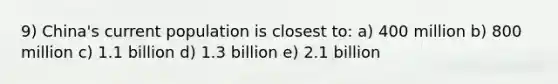 9) China's current population is closest to: a) 400 million b) 800 million c) 1.1 billion d) 1.3 billion e) 2.1 billion