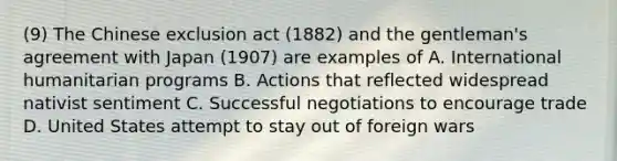 (9) The Chinese exclusion act (1882) and the gentleman's agreement with Japan (1907) are examples of A. International humanitarian programs B. Actions that reflected widespread nativist sentiment C. Successful negotiations to encourage trade D. United States attempt to stay out of foreign wars