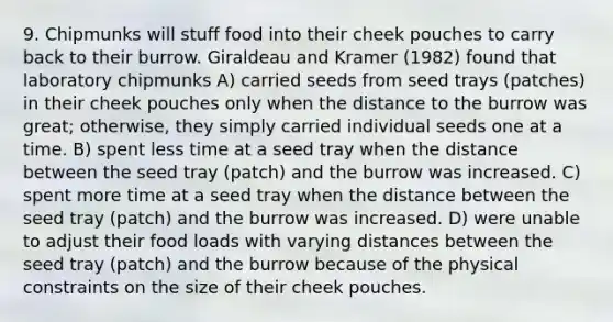 9. Chipmunks will stuff food into their cheek pouches to carry back to their burrow. Giraldeau and Kramer (1982) found that laboratory chipmunks A) carried seeds from seed trays (patches) in their cheek pouches only when the distance to the burrow was great; otherwise, they simply carried individual seeds one at a time. B) spent less time at a seed tray when the distance between the seed tray (patch) and the burrow was increased. C) spent more time at a seed tray when the distance between the seed tray (patch) and the burrow was increased. D) were unable to adjust their food loads with varying distances between the seed tray (patch) and the burrow because of the physical constraints on the size of their cheek pouches.