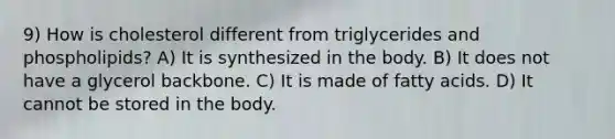 9) How is cholesterol different from triglycerides and phospholipids? A) It is synthesized in the body. B) It does not have a glycerol backbone. C) It is made of fatty acids. D) It cannot be stored in the body.