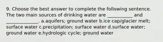 9. Choose the best answer to complete the following sentence. The two main sources of drinking water are ___________ and ______________. a.aquifers; ground water b.ice cap/glacier melt; surface water c.precipitation; surface water d.surface water; ground water e.hydrologic cycle; ground water