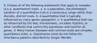 9. Choose all of the following statements that apply to complex (a.k.a. quantitative) traits. a. In a population, the phenotypic variation of a quantitative trait is a continuous range rather than discrete, distinct traits. b. A quantitative trait is typically influenced by many genes (polygenic). c. A quantitative trait can be influenced by the diet, environment, circadian rhythms, or other conditions that control the expression and function of genes. d. Many human diseases and common traits are complex, quantitative traits. e. Quantitative traits do not follow the inheritance patterns described by Gregor Mendel.