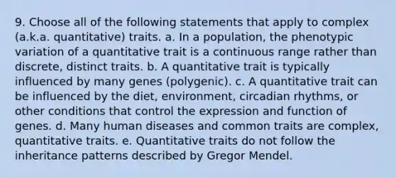 9. Choose all of the following statements that apply to complex (a.k.a. quantitative) traits. a. In a population, the phenotypic variation of a quantitative trait is a continuous range rather than discrete, distinct traits. b. A quantitative trait is typically influenced by many genes (polygenic). c. A quantitative trait can be influenced by the diet, environment, circadian rhythms, or other conditions that control the expression and function of genes. d. Many human diseases and common traits are complex, quantitative traits. e. Quantitative traits do not follow the inheritance patterns described by Gregor Mendel.