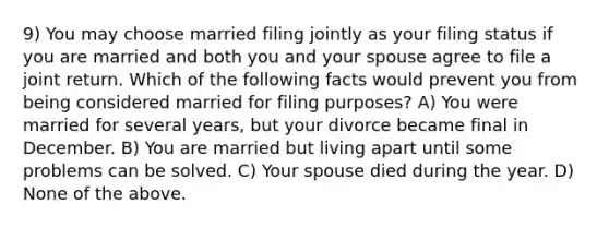 9) You may choose married filing jointly as your filing status if you are married and both you and your spouse agree to file a joint return. Which of the following facts would prevent you from being considered married for filing purposes? A) You were married for several years, but your divorce became final in December. B) You are married but living apart until some problems can be solved. C) Your spouse died during the year. D) None of the above.