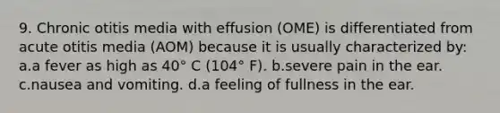 9. Chronic otitis media with effusion (OME) is differentiated from acute otitis media (AOM) because it is usually characterized by: a.a fever as high as 40° C (104° F). b.severe pain in the ear. c.nausea and vomiting. d.a feeling of fullness in the ear.