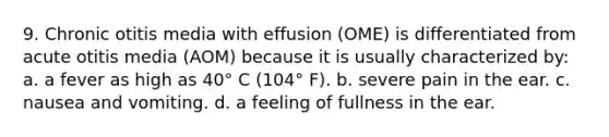 9. Chronic otitis media with effusion (OME) is differentiated from acute otitis media (AOM) because it is usually characterized by: a. a fever as high as 40° C (104° F). b. severe pain in the ear. c. nausea and vomiting. d. a feeling of fullness in the ear.