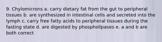 9. Chylomicrons a. carry dietary fat from the gut to peripheral tissues b. are synthesized in intestinal cells and secreted into the lymph c. carry free fatty acids to peripheral tissues during the fasting state d. are digested by phospholipases e. a and b are both correct