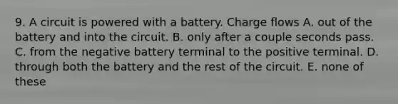 9. A circuit is powered with a battery. Charge flows A. out of the battery and into the circuit. B. only after a couple seconds pass. C. from the negative battery terminal to the positive terminal. D. through both the battery and the rest of the circuit. E. none of these