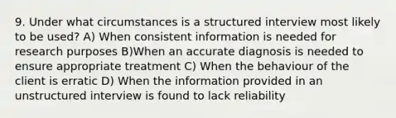 9. Under what circumstances is a structured interview most likely to be used? A) When consistent information is needed for research purposes B)When an accurate diagnosis is needed to ensure appropriate treatment C) When the behaviour of the client is erratic D) When the information provided in an unstructured interview is found to lack reliability