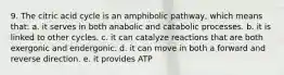 9. The citric acid cycle is an amphibolic pathway, which means that: a. it serves in both anabolic and catabolic processes. b. it is linked to other cycles. c. it can catalyze reactions that are both exergonic and endergonic. d. it can move in both a forward and reverse direction. e. it provides ATP