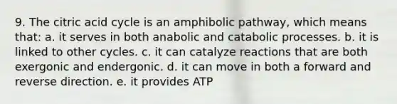 9. The citric acid cycle is an amphibolic pathway, which means that: a. it serves in both anabolic and catabolic processes. b. it is linked to other cycles. c. it can catalyze reactions that are both exergonic and endergonic. d. it can move in both a forward and reverse direction. e. it provides ATP