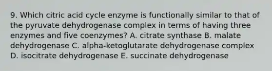 9. Which citric acid cycle enzyme is functionally similar to that of the pyruvate dehydrogenase complex in terms of having three enzymes and five coenzymes? A. citrate synthase B. malate dehydrogenase C. alpha-ketoglutarate dehydrogenase complex D. isocitrate dehydrogenase E. succinate dehydrogenase