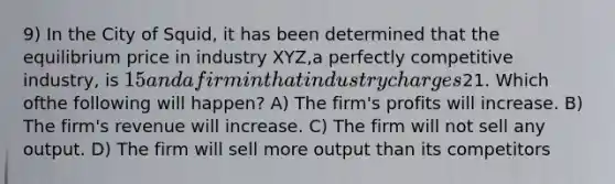 9) In the City of Squid, it has been determined that the equilibrium price in industry XYZ,a perfectly competitive industry, is 15 and a firm in that industry charges21. Which ofthe following will happen? A) The firm's profits will increase. B) The firm's revenue will increase. C) The firm will not sell any output. D) The firm will sell more output than its competitors