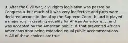 9. After the Civil War, civil rights legislation was passed by Congress a. but much of it was very ineffective and parts were declared unconstitutional by the Supreme Court. b. and it played a major role in creating equality for African Americans. c. and was accepted by the American public. d. that prevented African Americans from being extended equal public accommodations. e. All of these choices are true.