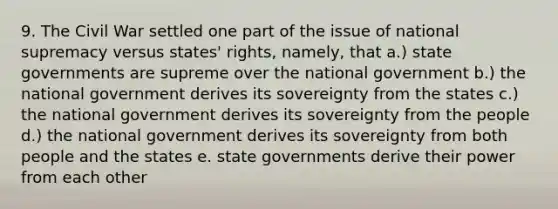 9. The Civil War settled one part of the issue of national supremacy versus states' rights, namely, that a.) state governments are supreme over the national government b.) the national government derives its sovereignty from the states c.) the national government derives its sovereignty from the people d.) the national government derives its sovereignty from both people and the states e. state governments derive their power from each other