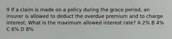 9 If a claim is made on a policy during the grace period, an insurer is allowed to deduct the overdue premium and to charge interest. What is the maximum allowed interest rate? A 2% B 4% C 6% D 8%