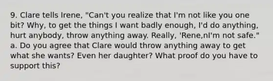 9. Clare tells Irene, "Can't you realize that I'm not like you one bit? Why, to get the things I want badly enough, I'd do anything, hurt anybody, throw anything away. Really, 'Rene,nI'm not safe." a. Do you agree that Clare would throw anything away to get what she wants? Even her daughter? What proof do you have to support this?