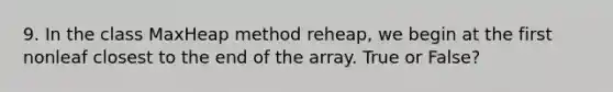 9. In the class MaxHeap method reheap, we begin at the first nonleaf closest to the end of the array. True or False?