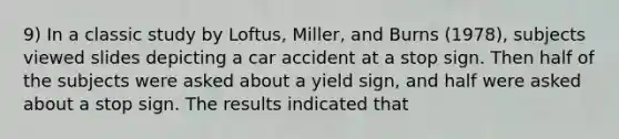 9) In a classic study by Loftus, Miller, and Burns (1978), subjects viewed slides depicting a car accident at a stop sign. Then half of the subjects were asked about a yield sign, and half were asked about a stop sign. The results indicated that