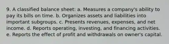 9. A classified balance sheet: a. Measures a company's ability to pay its bills on time. b. Organizes assets and liabilities into important subgroups. c. Presents revenues, expenses, and net income. d. Reports operating, investing, and financing activities. e. Reports the effect of profit and withdrawals on owner's capital.