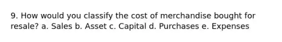 9. How would you classify the cost of merchandise bought for resale? a. Sales b. Asset c. Capital d. Purchases e. Expenses