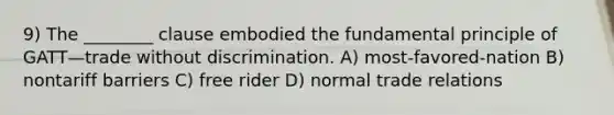 9) The ________ clause embodied the fundamental principle of GATT—trade without discrimination. A) most-favored-nation B) nontariff barriers C) free rider D) normal trade relations