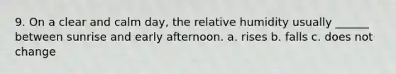 9. On a clear and calm day, the relative humidity usually ______ between sunrise and early afternoon. a. rises b. falls c. does not change