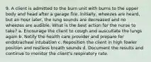 9. A client is admitted to the burn unit with burns to the upper body and head after a garage fire. Initially, wheezes are heard, but an hour later, the lung sounds are decreased and no wheezes are audible. What is the best action for the nurse to take? a. Encourage the client to cough and auscultate the lungs again b. Notify the health care provider and prepare for endotracheal intubation c. Reposition the client in high fowler position and restless breath sounds d. Document the results and continue to monitor the client's respiratory rate.