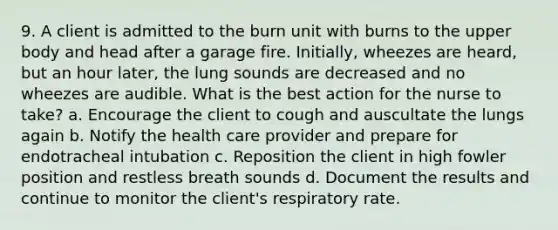 9. A client is admitted to the burn unit with burns to the upper body and head after a garage fire. Initially, wheezes are heard, but an hour later, the lung sounds are decreased and no wheezes are audible. What is the best action for the nurse to take? a. Encourage the client to cough and auscultate the lungs again b. Notify the health care provider and prepare for endotracheal intubation c. Reposition the client in high fowler position and restless breath sounds d. Document the results and continue to monitor the client's respiratory rate.